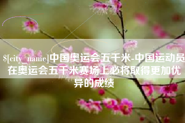 伊犁中国奥运会五千米-中国运动员在奥运会五千米赛场上必将取得更加优异的成绩