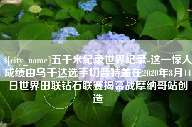 伊犁五千米纪录世界纪录-这一惊人成绩由乌干达选手切普特盖在2020年8月14日世界田联钻石联赛揭幕战摩纳哥站创造
