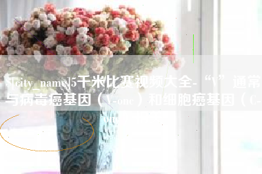 伊犁5千米比赛视频大全-“V”通常与病毒癌基因（V-onc）和细胞癌基因（C-onc）相关
