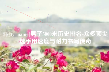 伊犁男子5000米历史排名-众多顶尖选手用速度与耐力书写传奇