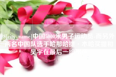 伊犁中国5000米男子运动员-而另外两名中国队选手哈那哈提·木哈买提和吴宇在最后一组出场