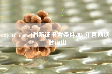 伊犁消防证报考条件2024年官网烟台福山